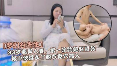 【梦幻谷先生】，33岁离异人妻，第一次约炮好紧张，被小伙灌多了脱衣抠穴插入，久违的性爱}
